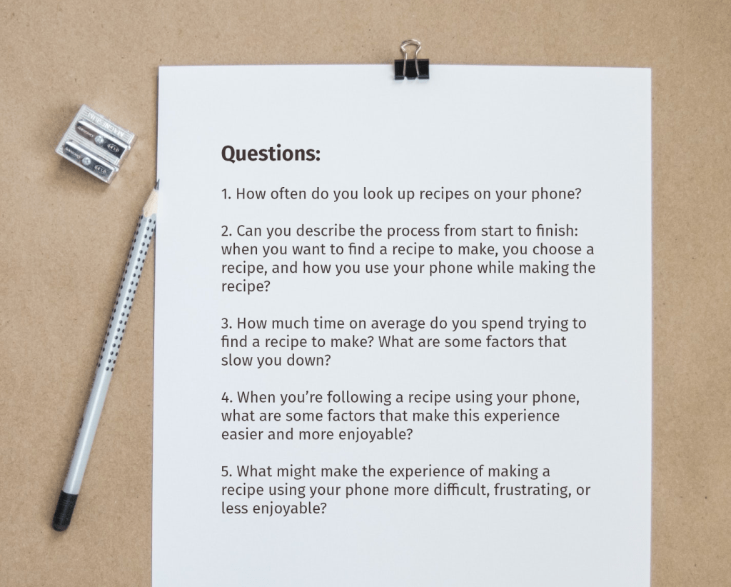 Questions:
1. How often do you look up recipes on your phone?
2. Can you describe the process from start to finish: when you want to find a recipe to make, you choose a recipe, and how you use your phone while making the recipe?
3. How much time on average do you spend trying to find a recipe to make? What are some factors that slow you down?
4. When you’re following a recipe using your phone, what are some factors that make this experience easier and more enjoyable?
5. What might make the experience of making a recipe using your phone more difficult, frustrating, or less enjoyable?