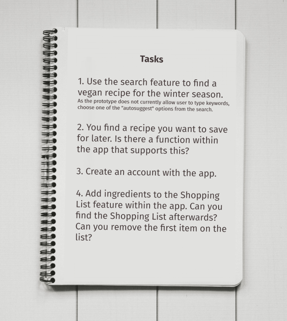 Tasks: 1. Use the search feature to find a vegan recipe for the winter season.
As the prototype does not currently allow user to type keywords, choose one of the "autosuggest" options from the search.
2. You find a recipe you want to save for later. Is there a function within the app that supports this?
3. Create an account with the app.
4. Add ingredients to the Shopping List feature within the app. Can you find the Shopping List afterwards? Can you remove the first item on the list?